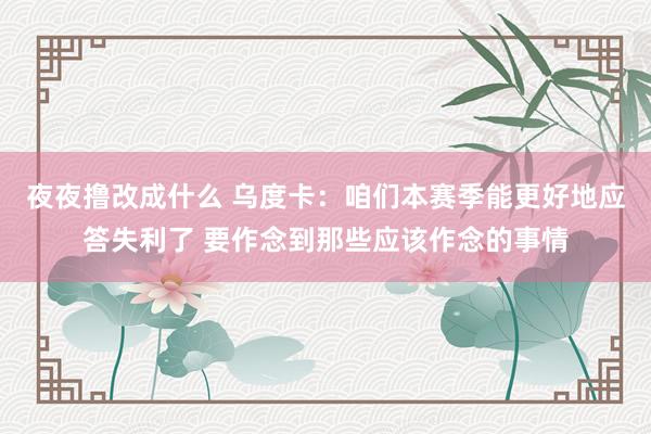 夜夜撸改成什么 乌度卡：咱们本赛季能更好地应答失利了 要作念到那些应该作念的事情