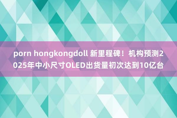porn hongkongdoll 新里程碑！机构预测2025年中小尺寸OLED出货量初次达到10亿台