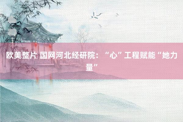 欧美整片 国网河北经研院：“心”工程赋能“她力量”