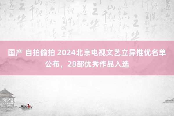 国产 自拍偷拍 2024北京电视文艺立异推优名单公布，28部优秀作品入选