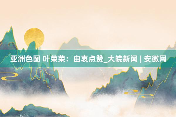 亚洲色图 叶荣荣：由衷点赞_大皖新闻 | 安徽网