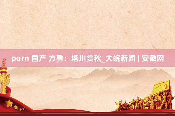 porn 国产 方勇：塔川赏秋_大皖新闻 | 安徽网