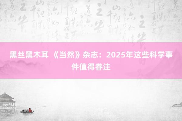黑丝黑木耳 《当然》杂志：2025年这些科学事件值得眷注