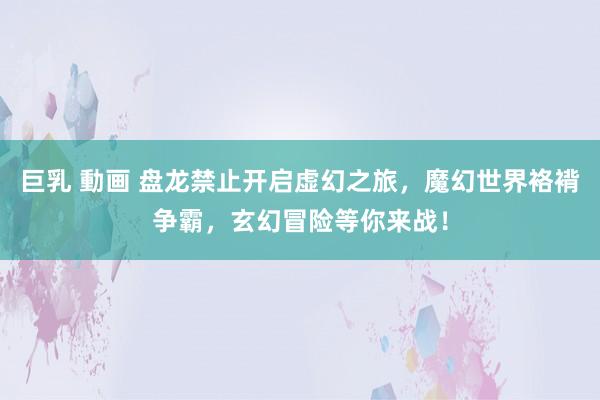 巨乳 動画 盘龙禁止开启虚幻之旅，魔幻世界袼褙争霸，玄幻冒险等你来战！