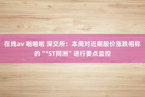 在线av 啪啪啦 深交所：本周对近期股价涨跌相称的“*ST同洲”进行要点监控