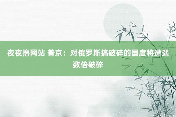 夜夜撸网站 普京：对俄罗斯搞破碎的国度将遭遇数倍破碎