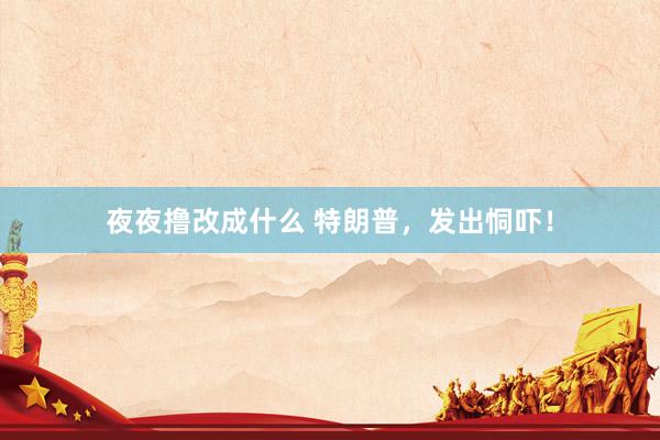 夜夜撸改成什么 特朗普，发出恫吓！