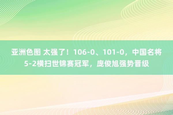 亚洲色图 太强了！106-0、101-0，中国名将5-2横扫世锦赛冠军，庞俊旭强势晋级