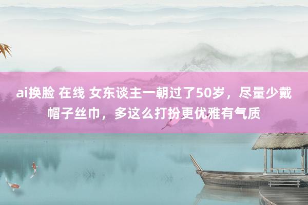 ai换脸 在线 女东谈主一朝过了50岁，尽量少戴帽子丝巾，多这么打扮更优雅有气质