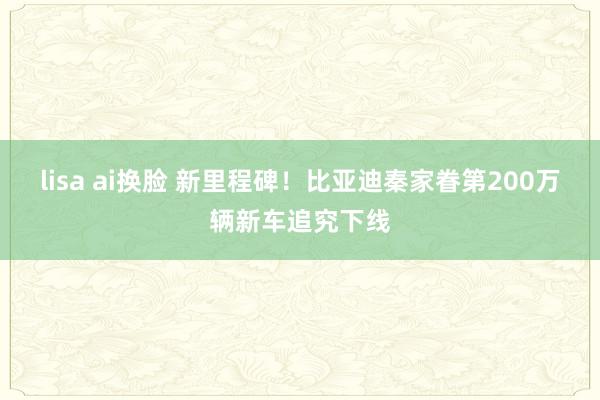 lisa ai换脸 新里程碑！比亚迪秦家眷第200万辆新车追究下线