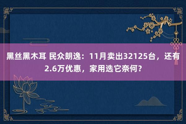 黑丝黑木耳 民众朗逸：11月卖出32125台，还有2.6万优惠，家用选它奈何？