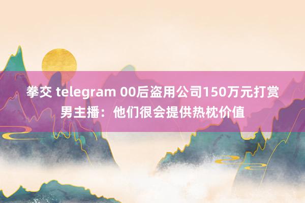 拳交 telegram 00后盗用公司150万元打赏男主播：他们很会提供热枕价值
