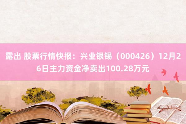 露出 股票行情快报：兴业银锡（000426）12月26日主力资金净卖出100.28万元