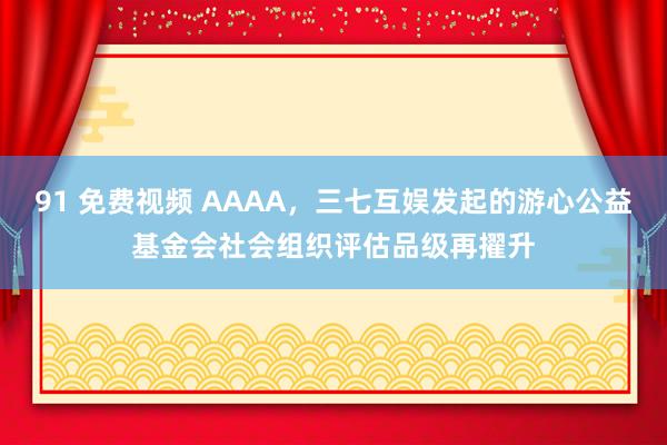 91 免费视频 AAAA，三七互娱发起的游心公益基金会社会组织评估品级再擢升