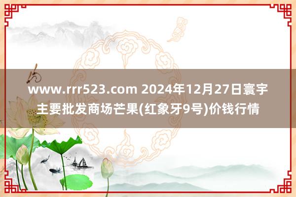 www.rrr523.com 2024年12月27日寰宇主要批发商场芒果(红象牙9号)价钱行情