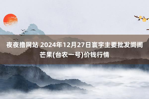夜夜撸网站 2024年12月27日寰宇主要批发阛阓芒果(台农一号)价钱行情