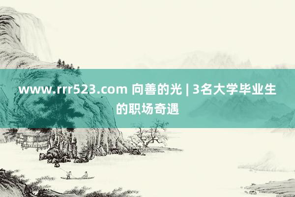 www.rrr523.com 向善的光 | 3名大学毕业生的职场奇遇
