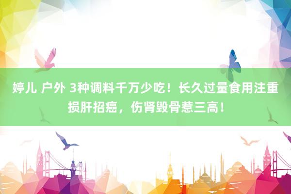 婷儿 户外 3种调料千万少吃！长久过量食用注重损肝招癌，伤肾毁骨惹三高！