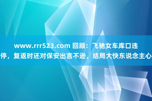 www.rrr523.com 回顾：飞驰女车库口违停，复返时还对保安出言不逊，结局大快东说念主心