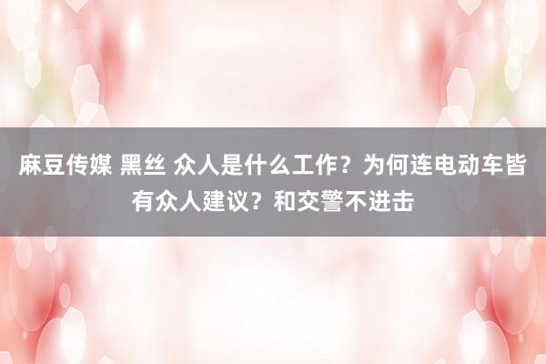 麻豆传媒 黑丝 众人是什么工作？为何连电动车皆有众人建议？和交警不进击