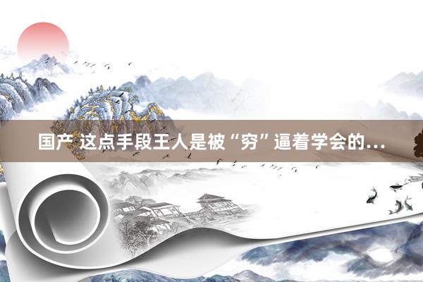 国产 这点手段王人是被“穷”逼着学会的…