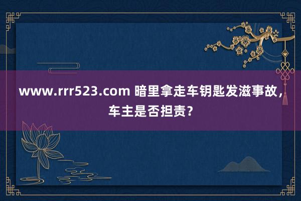 www.rrr523.com 暗里拿走车钥匙发滋事故，车主是否担责？