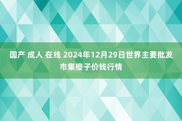 国产 成人 在线 2024年12月29日世界主要批发市集橙子价钱行情