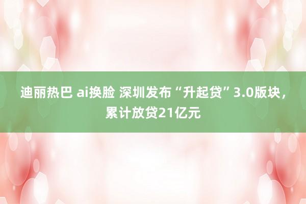 迪丽热巴 ai换脸 深圳发布“升起贷”3.0版块，累计放贷21亿元
