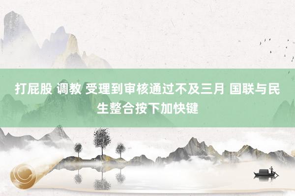 打屁股 调教 受理到审核通过不及三月 国联与民生整合按下加快键