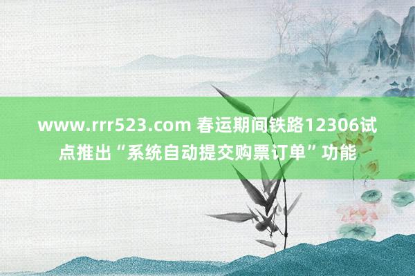 www.rrr523.com 春运期间铁路12306试点推出“系统自动提交购票订单”功能