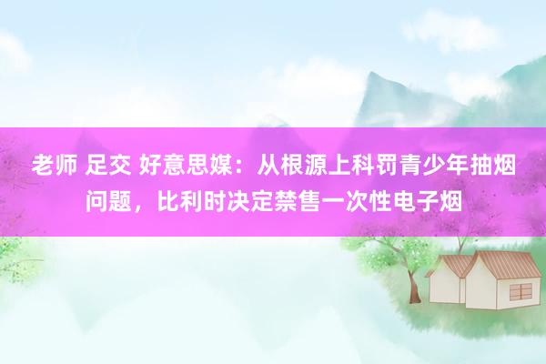 老师 足交 好意思媒：从根源上科罚青少年抽烟问题，比利时决定禁售一次性电子烟