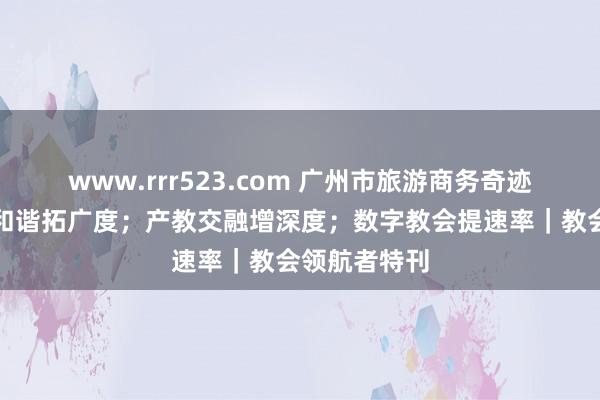 www.rrr523.com 广州市旅游商务奇迹学校：国际和谐拓广度；产教交融增深度；数字教会提速率｜教会领航者特刊