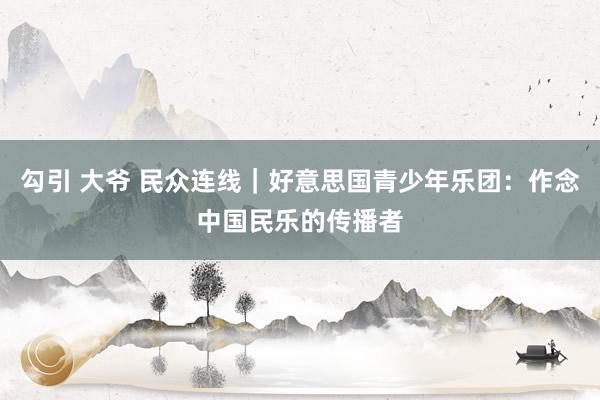 勾引 大爷 民众连线｜好意思国青少年乐团：作念中国民乐的传播者