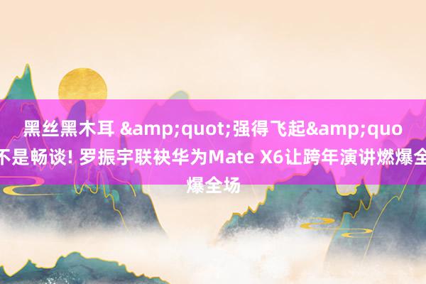 黑丝黑木耳 &quot;强得飞起&quot;不是畅谈! 罗振宇联袂华为Mate X6让跨年演讲燃爆全场