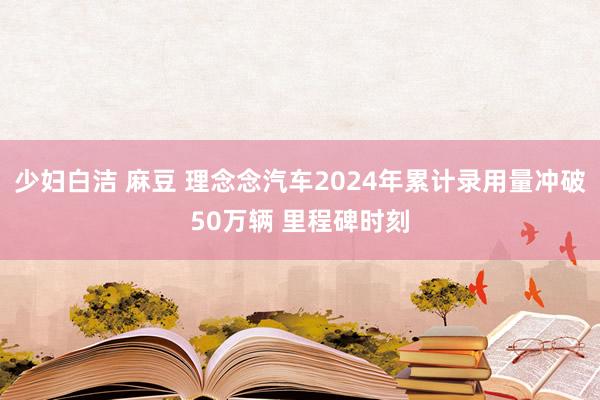 少妇白洁 麻豆 理念念汽车2024年累计录用量冲破50万辆 里程碑时刻