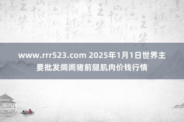 www.rrr523.com 2025年1月1日世界主要批发阛阓猪前腿肌肉价钱行情