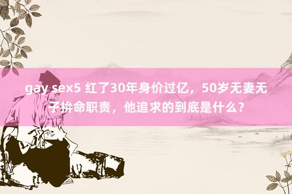 gay sex5 红了30年身价过亿，50岁无妻无子拚命职责，他追求的到底是什么？