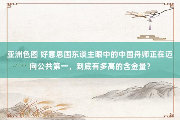 亚洲色图 好意思国东谈主眼中的中国舟师正在迈向公共第一，到底有多高的含金量？