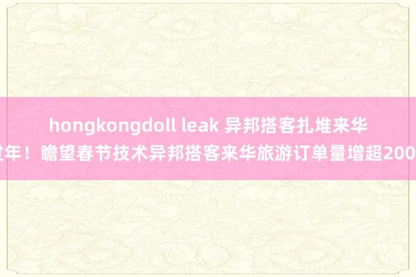 hongkongdoll leak 异邦搭客扎堆来华过年！瞻望春节技术异邦搭客来华旅游订单量增超200%