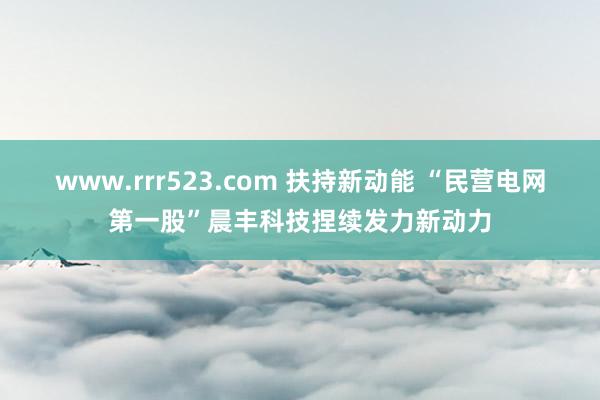 www.rrr523.com 扶持新动能 “民营电网第一股”晨丰科技捏续发力新动力