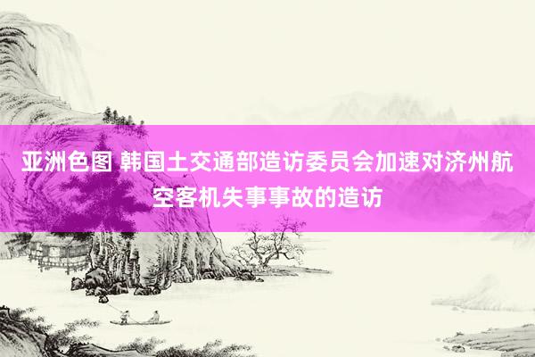 亚洲色图 韩国土交通部造访委员会加速对济州航空客机失事事故的造访