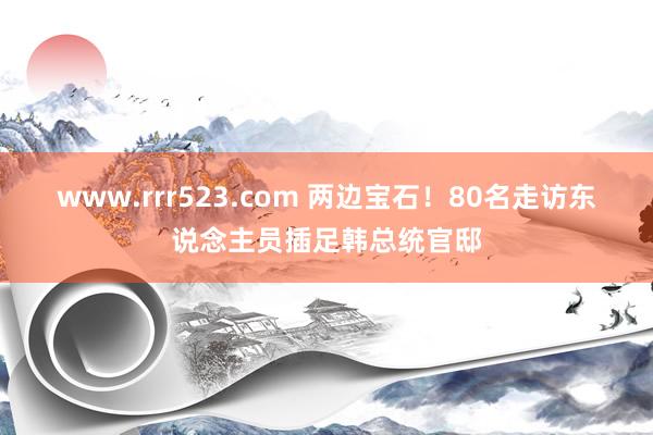 www.rrr523.com 两边宝石！80名走访东说念主员插足韩总统官邸
