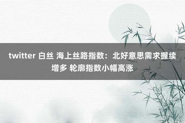 twitter 白丝 海上丝路指数：北好意思需求握续增多 轮廓指数小幅高涨