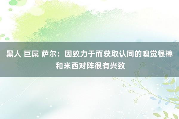 黑人 巨屌 萨尔：因致力于而获取认同的嗅觉很棒 和米西对阵很有兴致