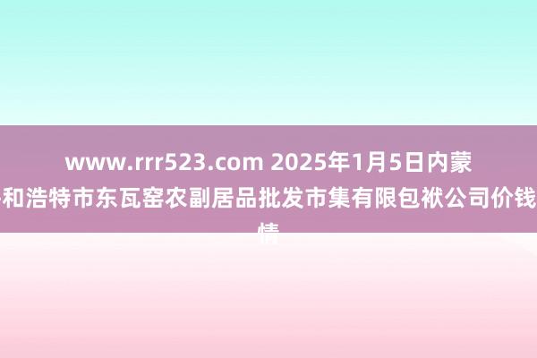 www.rrr523.com 2025年1月5日内蒙古呼和浩特市东瓦窑农副居品批发市集有限包袱公司价钱行情