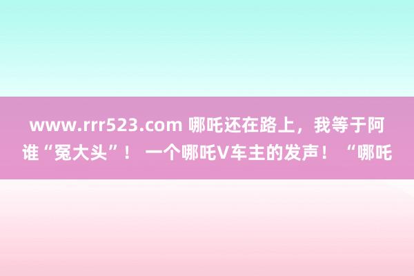 www.rrr523.com 哪吒还在路上，我等于阿谁“冤大头”！ 一个哪吒V车主的发声！ “哪吒