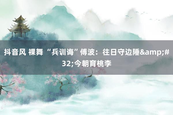 抖音风 裸舞 “兵训诲”傅波：往日守边陲&#32;今朝育桃李