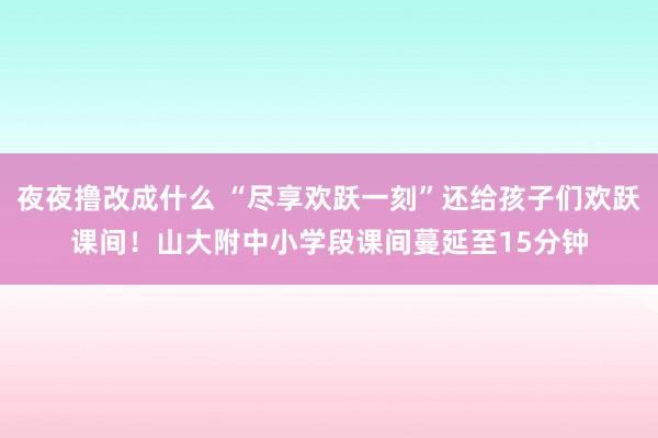 夜夜撸改成什么 “尽享欢跃一刻”还给孩子们欢跃课间！山大附中小学段课间蔓延至15分钟