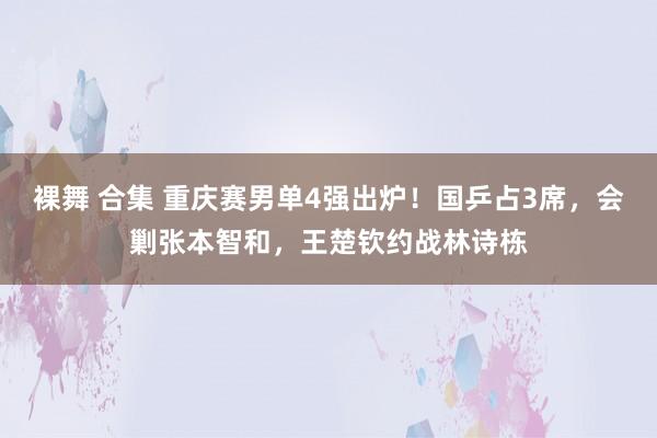 裸舞 合集 重庆赛男单4强出炉！国乒占3席，会剿张本智和，王楚钦约战林诗栋