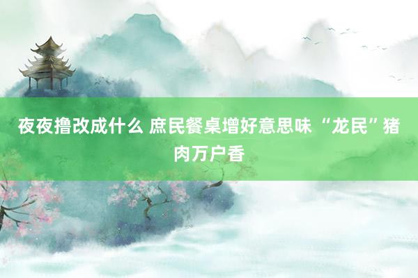 夜夜撸改成什么 庶民餐桌增好意思味 “龙民”猪肉万户香